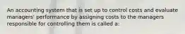 An accounting system that is set up to control costs and evaluate managers' performance by assigning costs to the managers responsible for controlling them is called a: