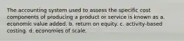 The accounting system used to assess the specific cost components of producing a product or service is known as a. economic value added. b. return on equity. c. activity-based costing. d. economies of scale.