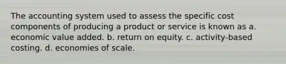 The accounting system used to assess the specific cost components of producing a product or service is known as a. economic value added. b. return on equity. c. activity-based costing. d. economies of scale.