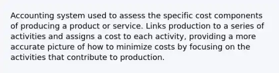 Accounting system used to assess the specific cost components of producing a product or service. Links production to a series of activities and assigns a cost to each activity, providing a more accurate picture of how to minimize costs by focusing on the activities that contribute to production.