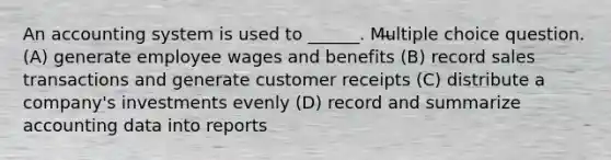 An accounting system is used to ______. Multiple choice question. (A) generate employee wages and benefits (B) record sales transactions and generate customer receipts (C) distribute a company's investments evenly (D) record and summarize accounting data into reports