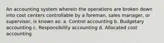 An accounting system wherein the operations are broken down into cost centers controllable by a foreman, sales manager, or supervisor, is known as: a. Control accounting b. Budgetary accounting c. Responsibility accounting d. Allocated cost accounting