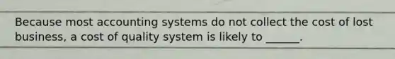 Because most accounting systems do not collect the cost of lost business, a cost of quality system is likely to ______.