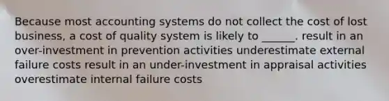 Because most accounting systems do not collect the cost of lost business, a cost of quality system is likely to ______. result in an over-investment in prevention activities underestimate external failure costs result in an under-investment in appraisal activities overestimate internal failure costs