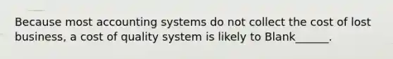 Because most accounting systems do not collect the cost of lost business, a cost of quality system is likely to Blank______.