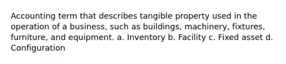 Accounting term that describes tangible property used in the operation of a business, such as buildings, machinery, fixtures, furniture, and equipment. a. Inventory b. Facility c. Fixed asset d. Configuration