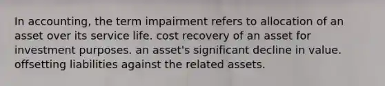 In accounting, the term impairment refers to allocation of an asset over its service life. cost recovery of an asset for investment purposes. an asset's significant decline in value. offsetting liabilities against the related assets.