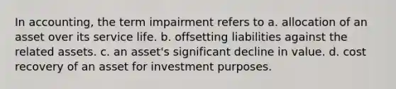 In accounting, the term impairment refers to a. allocation of an asset over its service life. b. offsetting liabilities against the related assets. c. an asset's significant decline in value. d. cost recovery of an asset for investment purposes.