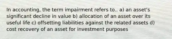 In accounting, the term impairment refers to.. a) an asset's significant decline in value b) allocation of an asset over its useful life c) offsetting liabilities against the related assets d) cost recovery of an asset for investment purposes