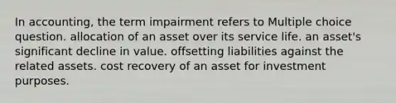 In accounting, the term impairment refers to Multiple choice question. allocation of an asset over its service life. an asset's significant decline in value. offsetting liabilities against the related assets. cost recovery of an asset for investment purposes.