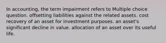 In accounting, the term impairment refers to Multiple choice question. offsetting liabilities against the related assets. cost recovery of an asset for investment purposes. an asset's significant decline in value. allocation of an asset over its useful life.