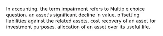 In accounting, the term impairment refers to Multiple choice question. an asset's significant decline in value. offsetting liabilities against the related assets. cost recovery of an asset for investment purposes. allocation of an asset over its useful life.