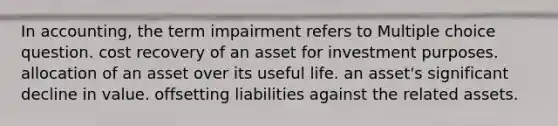 In accounting, the term impairment refers to Multiple choice question. cost recovery of an asset for investment purposes. allocation of an asset over its useful life. an asset's significant decline in value. offsetting liabilities against the related assets.