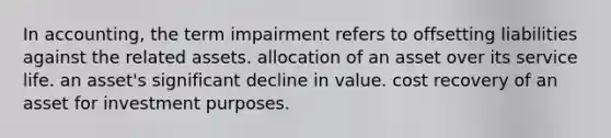 In accounting, the term impairment refers to offsetting liabilities against the related assets. allocation of an asset over its service life. an asset's significant decline in value. cost recovery of an asset for investment purposes.