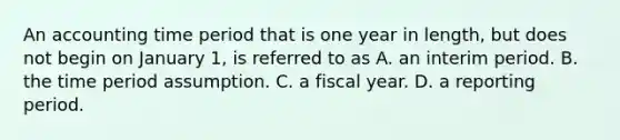 An accounting time period that is one year in length, but does not begin on January 1, is referred to as A. an interim period. B. the time period assumption. C. a fiscal year. D. a reporting period.