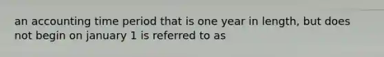 an accounting time period that is one year in length, but does not begin on january 1 is referred to as
