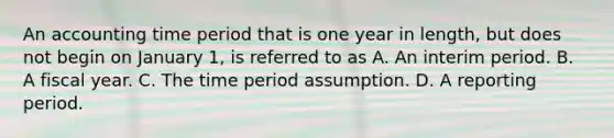 An accounting time period that is one year in length, but does not begin on January 1, is referred to as A. An interim period. B. A fiscal year. C. The time period assumption. D. A reporting period.