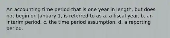 An accounting time period that is one year in length, but does not begin on January 1, is referred to as a. a fiscal year. b. an interim period. c. the time period assumption. d. a reporting period.