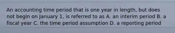 An accounting time period that is one year in length, but does not begin on January 1, is referred to as A. an interim period B. a fiscal year C. the time period assumption D. a reporting period