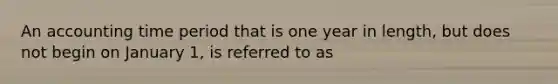 An accounting time period that is one year in length, but does not begin on January 1, is referred to as