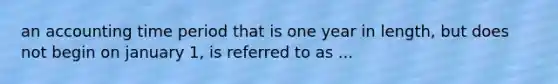 an accounting time period that is one year in length, but does not begin on january 1, is referred to as ...