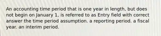 An accounting time period that is one year in length, but does not begin on January 1, is referred to as Entry field with correct answer the time period assumption. a reporting period. a fiscal year. an interim period.