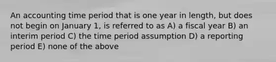 An accounting time period that is one year in length, but does not begin on January 1, is referred to as A) a fiscal year B) an interim period C) the time period assumption D) a reporting period E) none of the above