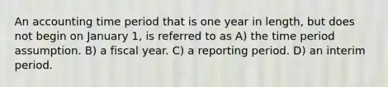 An accounting time period that is one year in length, but does not begin on January 1, is referred to as A) the time period assumption. B) a fiscal year. C) a reporting period. D) an interim period.