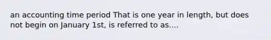 an accounting time period That is one year in length, but does not begin on January 1st, is referred to as....