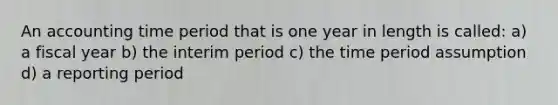 An accounting time period that is one year in length is called: a) a fiscal year b) the interim period c) the time period assumption d) a reporting period