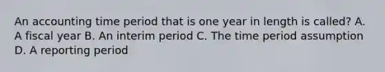 An accounting time period that is one year in length is called? A. A fiscal year B. An interim period C. The time period assumption D. A reporting period