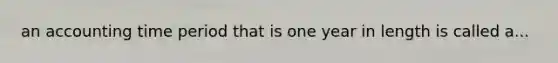 an accounting time period that is one year in length is called a...