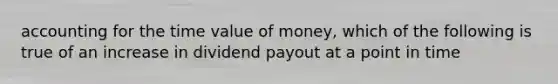 accounting for the time value of money, which of the following is true of an increase in dividend payout at a point in time