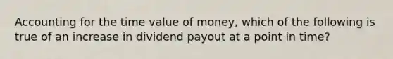 Accounting for the time value of money, which of the following is true of an increase in dividend payout at a point in time?