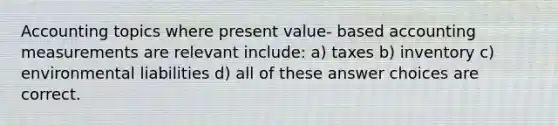 Accounting topics where present value- based accounting measurements are relevant include: a) taxes b) inventory c) environmental liabilities d) all of these answer choices are correct.