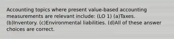 Accounting topics where present value-based accounting measurements are relevant include: (LO 1) (a)Taxes. (b)Inventory. (c)Environmental liabilities. (d)All of these answer choices are correct.