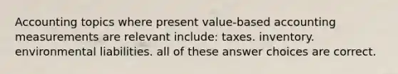 Accounting topics where present value-based accounting measurements are relevant include: taxes. inventory. environmental liabilities. all of these answer choices are correct.