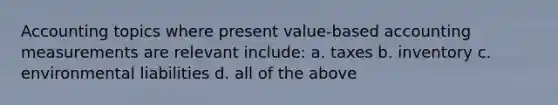 Accounting topics where present value-based accounting measurements are relevant include: a. taxes b. inventory c. environmental liabilities d. all of the above