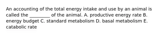 An accounting of the total energy intake and use by an animal is called the _________ of the animal. A. productive energy rate B. energy budget C. standard metabolism D. basal metabolism E. catabolic rate