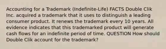 Accounting for a Trademark (Indefinite-Life) FACTS Double Clik Inc. acquired a trademark that it uses to distinguish a leading consumer product. It renews the trademark every 10 years. All evidence indicates that this trademarked product will generate cash flows for an indefinite period of time. QUESTION How should Double Clik account for the trademark?