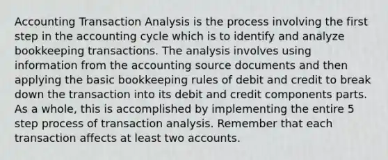 Accounting Transaction Analysis is the process involving the first step in the accounting cycle which is to identify and analyze bookkeeping transactions. The analysis involves using information from the accounting source documents and then applying the basic bookkeeping rules of debit and credit to break down the transaction into its debit and credit components parts. As a whole, this is accomplished by implementing the entire 5 step process of transaction analysis. Remember that each transaction affects at least two accounts.