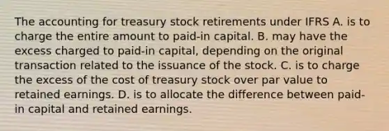 The accounting for treasury stock retirements under IFRS A. is to charge the entire amount to paid-in capital. B. may have the excess charged to paid-in capital, depending on the original transaction related to the issuance of the stock. C. is to charge the excess of the cost of treasury stock over par value to retained earnings. D. is to allocate the difference between paid-in capital and retained earnings.