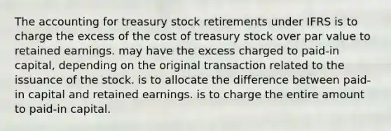 The accounting for treasury stock retirements under IFRS is to charge the excess of the cost of treasury stock over par value to retained earnings. may have the excess charged to paid-in capital, depending on the original transaction related to the issuance of the stock. is to allocate the difference between paid-in capital and retained earnings. is to charge the entire amount to paid-in capital.