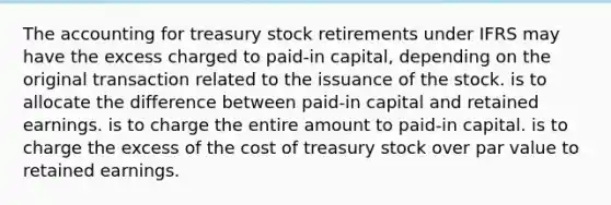 The accounting for treasury stock retirements under IFRS may have the excess charged to paid-in capital, depending on the original transaction related to the issuance of the stock. is to allocate the difference between paid-in capital and retained earnings. is to charge the entire amount to paid-in capital. is to charge the excess of the cost of treasury stock over par value to retained earnings.