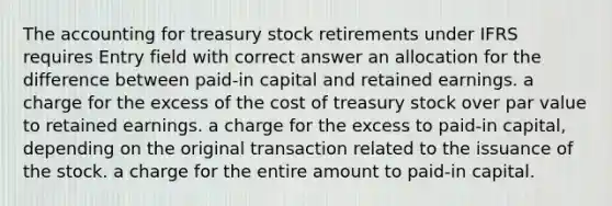 The accounting for treasury stock retirements under IFRS requires Entry field with correct answer an allocation for the difference between paid-in capital and retained earnings. a charge for the excess of the cost of treasury stock over par value to retained earnings. a charge for the excess to paid-in capital, depending on the original transaction related to the issuance of the stock. a charge for the entire amount to paid-in capital.