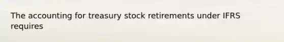 The accounting for treasury stock retirements under IFRS requires