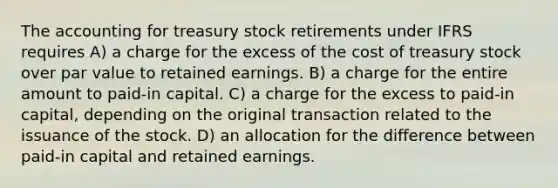 The accounting for treasury stock retirements under IFRS requires A) a charge for the excess of the cost of treasury stock over par value to retained earnings. B) a charge for the entire amount to paid-in capital. C) a charge for the excess to paid-in capital, depending on the original transaction related to the issuance of the stock. D) an allocation for the difference between paid-in capital and retained earnings.