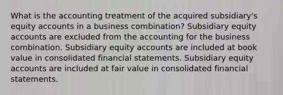 What is the accounting treatment of the acquired subsidiary's equity accounts in a business combination? Subsidiary equity accounts are excluded from the accounting for the business combination. Subsidiary equity accounts are included at book value in consolidated financial statements. Subsidiary equity accounts are included at fair value in consolidated financial statements.