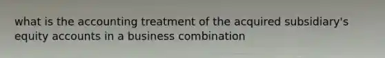 what is the accounting treatment of the acquired subsidiary's equity accounts in a business combination