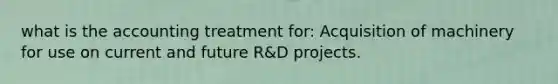 what is the accounting treatment for: Acquisition of machinery for use on current and future R&D projects.